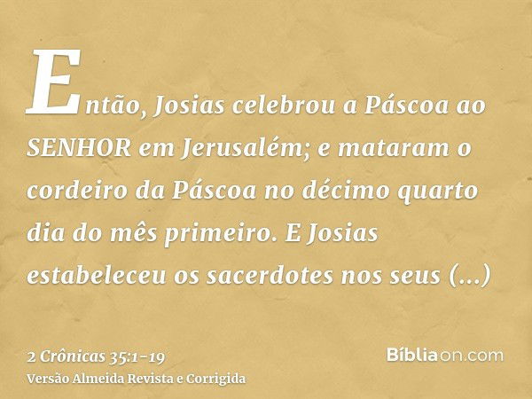 Então, Josias celebrou a Páscoa ao SENHOR em Jerusalém; e mataram o cordeiro da Páscoa no décimo quarto dia do mês primeiro.E Josias estabeleceu os sacerdotes n