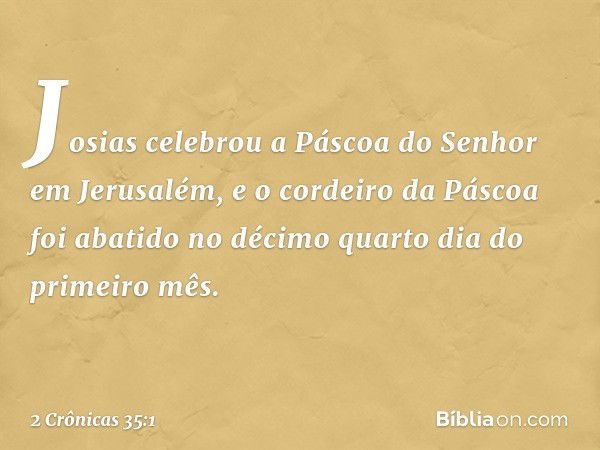 Josias celebrou a Páscoa do Senhor em Jerusalém, e o cordeiro da Páscoa foi abatido no décimo quarto dia do primeiro mês. -- 2 Crônicas 35:1