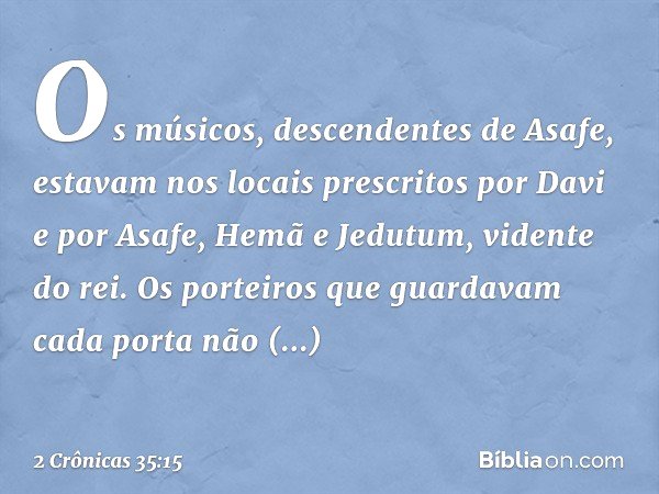 Os músicos, descendentes de Asafe, estavam nos locais prescritos por Davi e por Asafe, Hemã e Jedutum, vidente do rei. Os porteiros que guardavam cada porta não