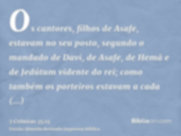 Os cantores, filhos de Asafe, estavam no seu posto, segundo o mandado de Davi, de Asafe, de Hemã e de Jedútum vidente do rei; como também os porteiros estavam a