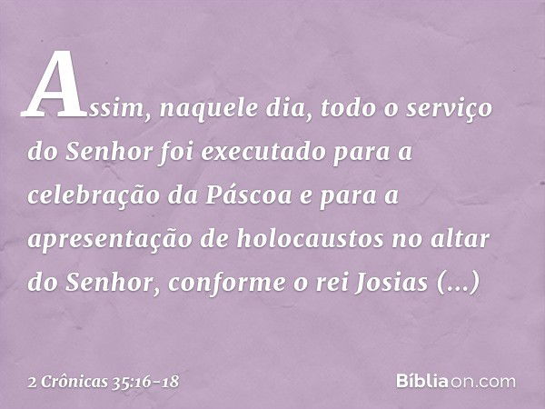 Assim, naquele dia, todo o serviço do Senhor foi executado para a celebração da Pás­coa e para a apresentação de holocaustos no altar do Senhor, conforme o rei 