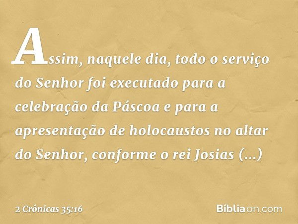 Assim, naquele dia, todo o serviço do Senhor foi executado para a celebração da Pás­coa e para a apresentação de holocaustos no altar do Senhor, conforme o rei 