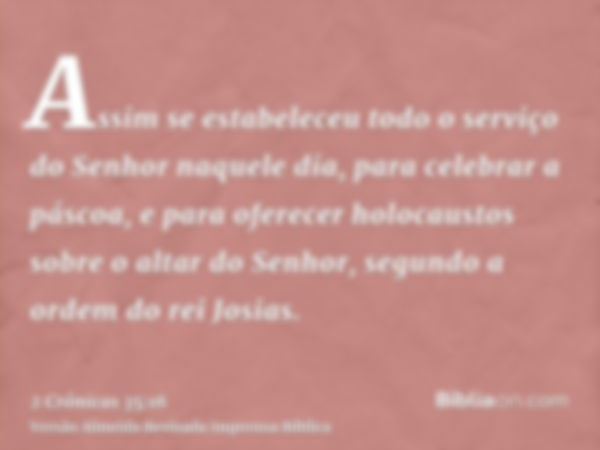 Assim se estabeleceu todo o serviço do Senhor naquele dia, para celebrar a páscoa, e para oferecer holocaustos sobre o altar do Senhor, segundo a ordem do rei J