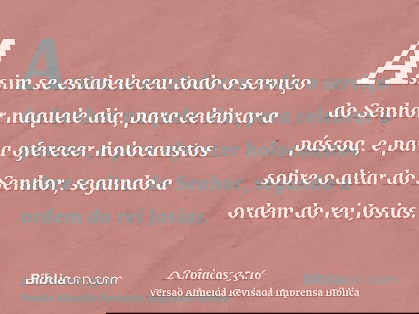 Assim se estabeleceu todo o serviço do Senhor naquele dia, para celebrar a páscoa, e para oferecer holocaustos sobre o altar do Senhor, segundo a ordem do rei J
