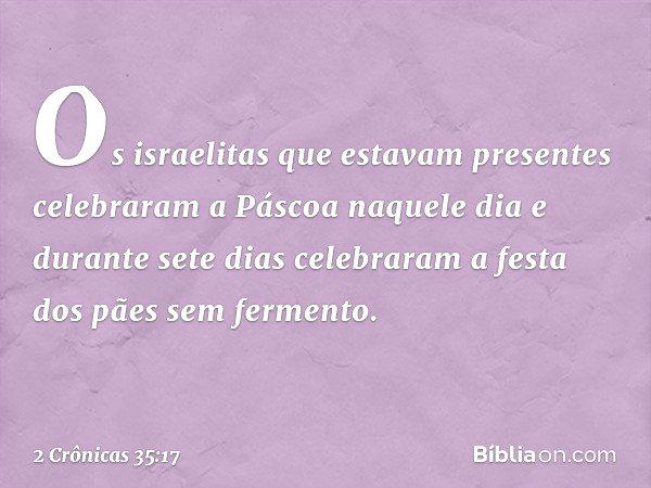 Os israelitas que estavam presentes celebraram a Páscoa naquele dia e durante sete dias celebraram a festa dos pães sem fermento. -- 2 Crônicas 35:17