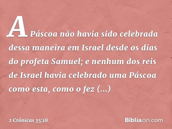 A Páscoa não havia sido celebrada dessa maneira em Israel desde os dias do profeta Samuel; e nenhum dos reis de Israel havia celebrado uma Pás­coa como esta, co