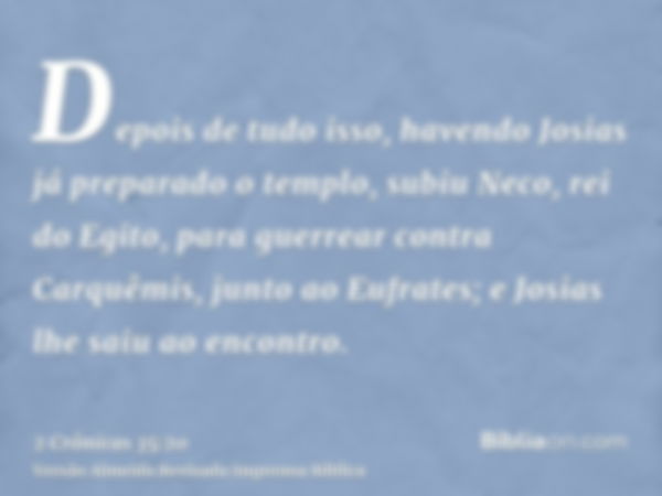 Depois de tudo isso, havendo Josias já preparado o templo, subiu Neco, rei do Egito, para guerrear contra Carquêmis, junto ao Eufrates; e Josias lhe saiu ao enc