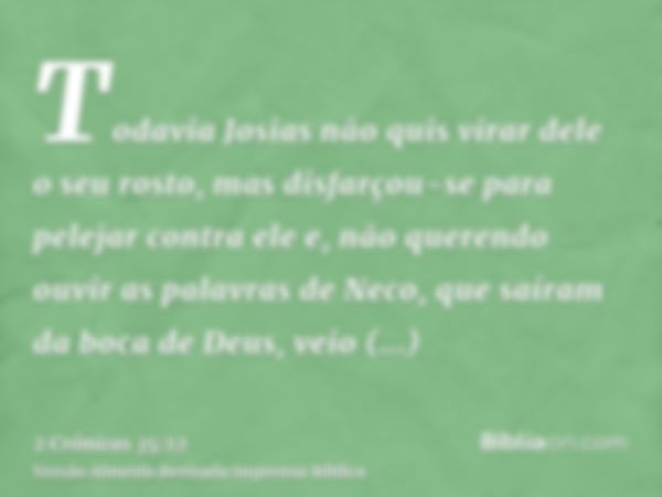 Todavia Josias não quis virar dele o seu rosto, mas disfarçou-se para pelejar contra ele e, não querendo ouvir as palavras de Neco, que saíram da boca de Deus, 