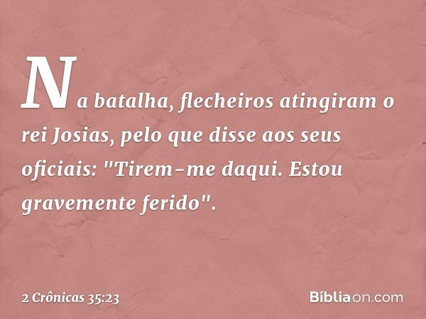 Na batalha, flecheiros atingiram o rei Josias, pelo que disse aos seus oficiais: "Tirem-me daqui. Estou gravemente ferido". -- 2 Crônicas 35:23