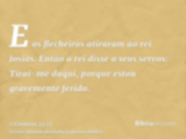 E os flecheiros atiraram ao rei Josias. Então o rei disse a seus servos: Tirai-me daqui, porque estou gravemente ferido.