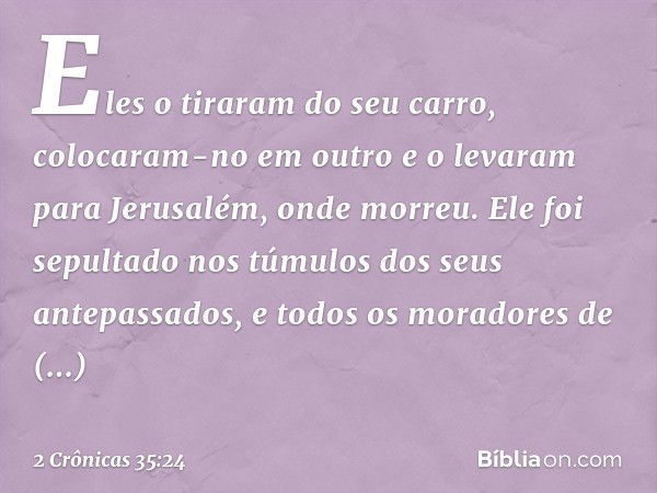 Eles o tiraram do seu carro, colocaram-no em outro e o levaram para Jerusalém, onde morreu. Ele foi sepultado nos túmulos dos seus antepassados, e todos os mora