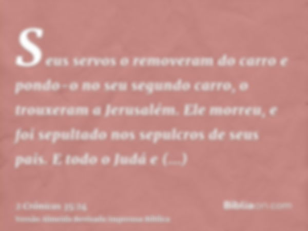 Seus servos o removeram do carro e pondo-o no seu segundo carro, o trouxeram a Jerusalém. Ele morreu, e foi sepultado nos sepulcros de seus pais. E todo o Judá 