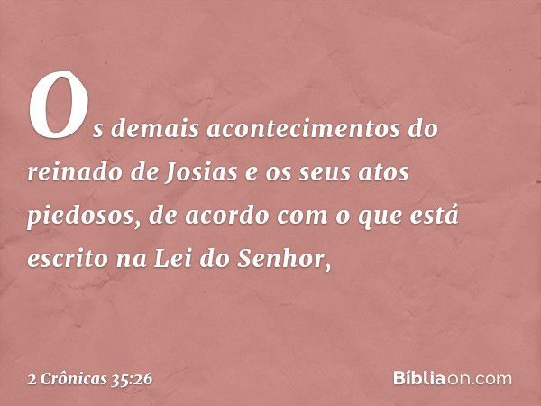 Os demais acontecimentos do reinado de Josias e os seus atos piedosos, de acordo com o que está escrito na Lei do Senhor, -- 2 Crônicas 35:26