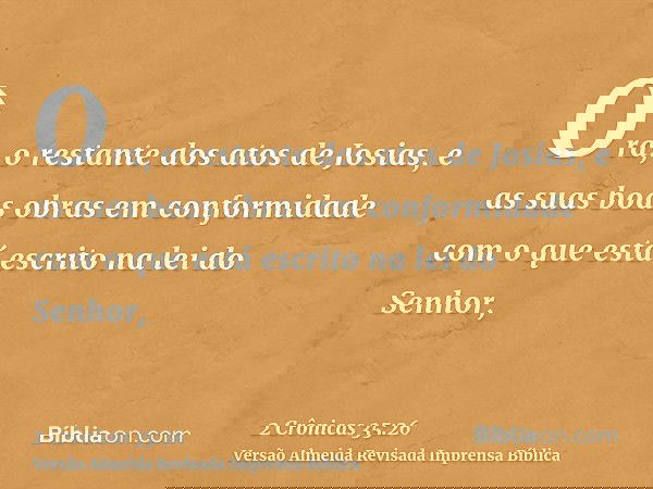 Ora, o restante dos atos de Josias, e as suas boas obras em conformidade com o que está escrito na lei do Senhor,