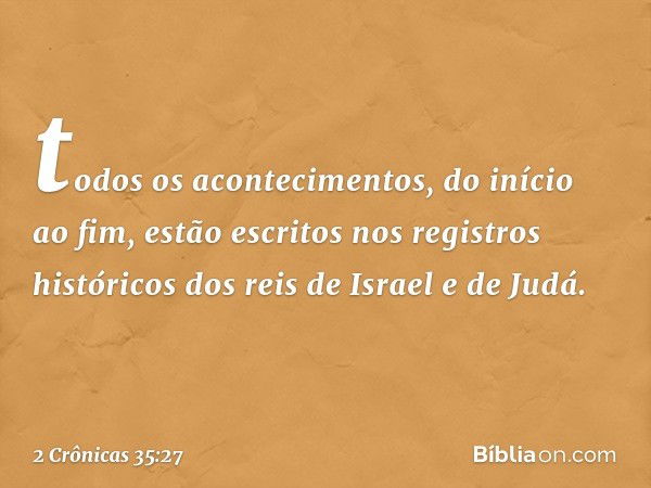 to­dos os acontecimentos, do início ao fim, estão escritos nos registros históricos dos reis de Israel e de Judá. -- 2 Crônicas 35:27