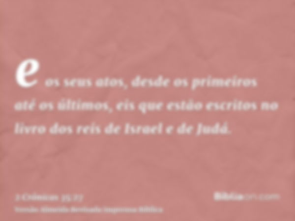 e os seus atos, desde os primeiros até os últimos, eis que estão escritos no livro dos reis de Israel e de Judá.