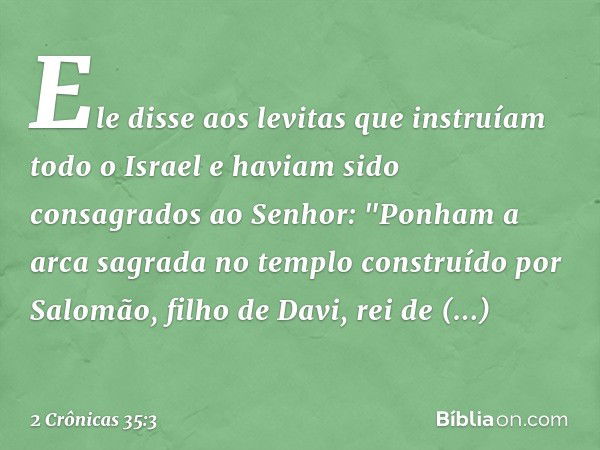 Ele disse aos levitas que instruíam todo o Israel e haviam sido consagrados ao Senhor: "Ponham a arca sagrada no templo cons­truído por Salomão, filho de Davi, 