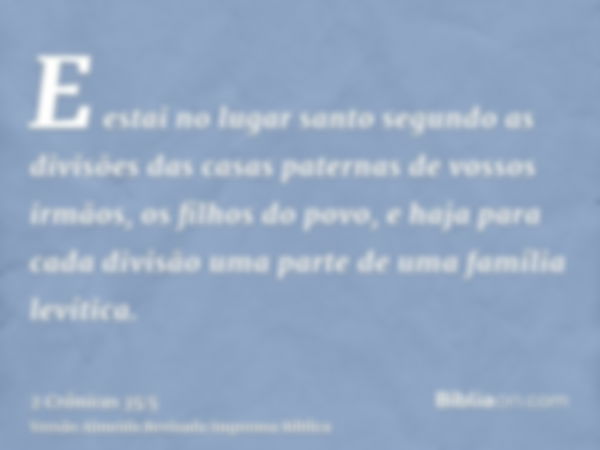 E estai no lugar santo segundo as divisões das casas paternas de vossos irmãos, os filhos do povo, e haja para cada divisão uma parte de uma família levítica.