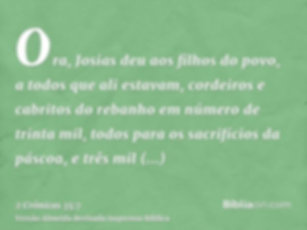 Ora, Josias deu aos filhos do povo, a todos que ali estavam, cordeiros e cabritos do rebanho em número de trinta mil, todos para os sacrifícios da páscoa, e trê