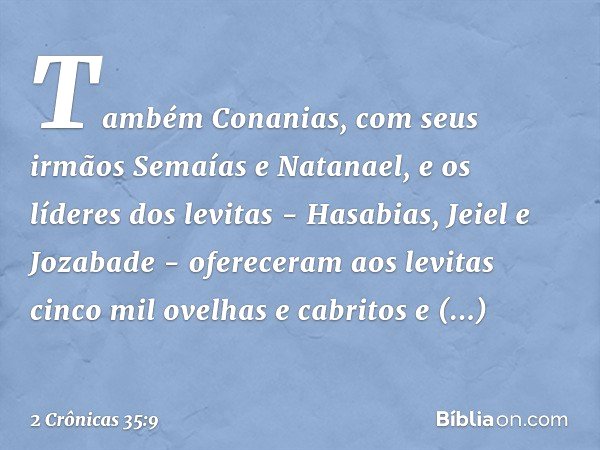 Também Conanias, com seus irmãos Semaías e Natanael, e os líderes dos levitas - Hasabias, Jeiel e Jozabade - ofereceram aos levitas cinco mil ovelhas e cabritos