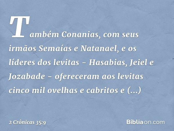 Também Conanias, com seus irmãos Semaías e Natanael, e os líderes dos levitas - Hasabias, Jeiel e Jozabade - ofereceram aos levitas cinco mil ovelhas e cabritos