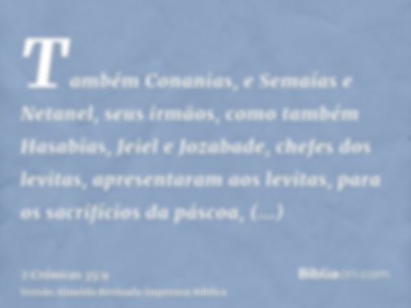 Também Conanias, e Semaías e Netanel, seus irmãos, como também Hasabias, Jeiel e Jozabade, chefes dos levitas, apresentaram aos levitas, para os sacrifícios da 