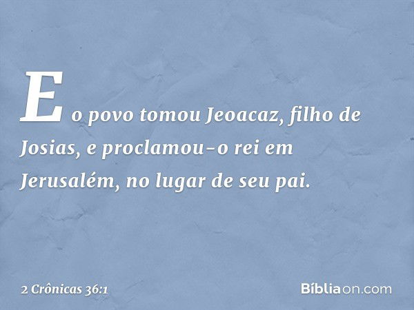 E o povo tomou Jeoacaz, filho de Josias, e proclamou-o rei em Jerusalém, no lugar de seu pai. -- 2 Crônicas 36:1