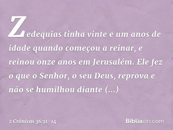 Zedequias tinha vinte e um anos de idade quando começou a reinar, e reinou onze anos em Jerusalém. Ele fez o que o ­Senhor, o seu Deus, reprova e não se humilho