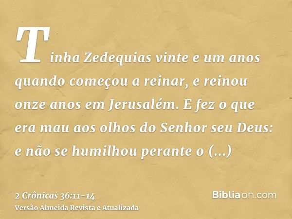 Tinha Zedequias vinte e um anos quando começou a reinar, e reinou onze anos em Jerusalém.E fez o que era mau aos olhos do Senhor seu Deus: e não se humilhou per