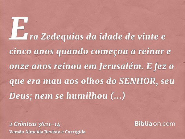 Era Zedequias da idade de vinte e cinco anos quando começou a reinar e onze anos reinou em Jerusalém.E fez o que era mau aos olhos do SENHOR, seu Deus; nem se h