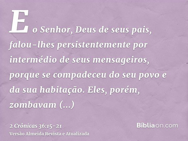 E o Senhor, Deus de seus pais, falou-lhes persistentemente por intermédio de seus mensageiros, porque se compadeceu do seu povo e da sua habitação.Eles, porém, 