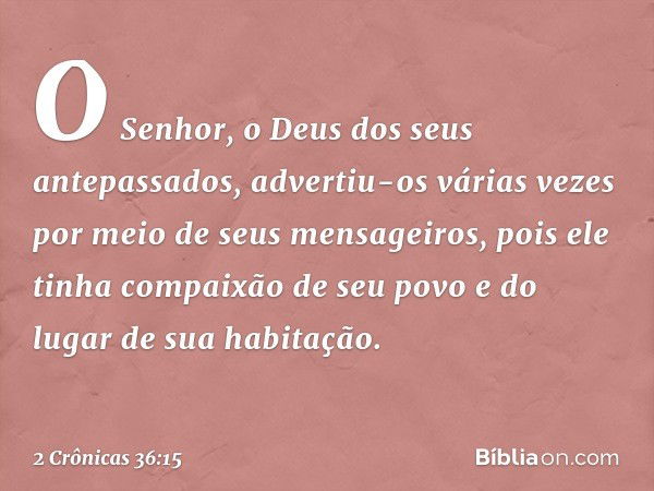 O Senhor, o Deus dos seus antepassados, advertiu-os várias vezes por meio de seus mensageiros, pois ele tinha compaixão de seu povo e do lugar de sua habitação.