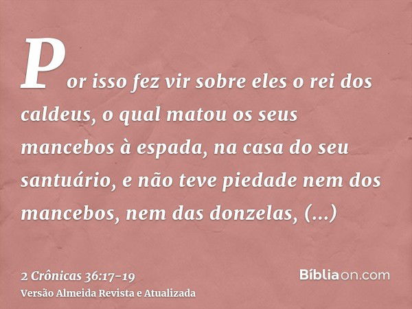 Por isso fez vir sobre eles o rei dos caldeus, o qual matou os seus mancebos à espada, na casa do seu santuário, e não teve piedade nem dos mancebos, nem das do