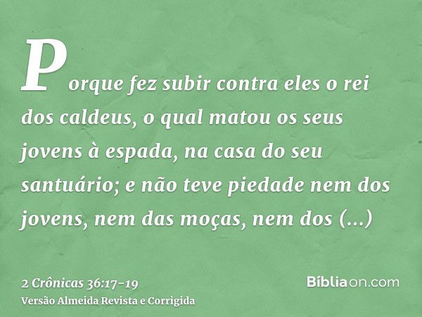 Porque fez subir contra eles o rei dos caldeus, o qual matou os seus jovens à espada, na casa do seu santuário; e não teve piedade nem dos jovens, nem das moças