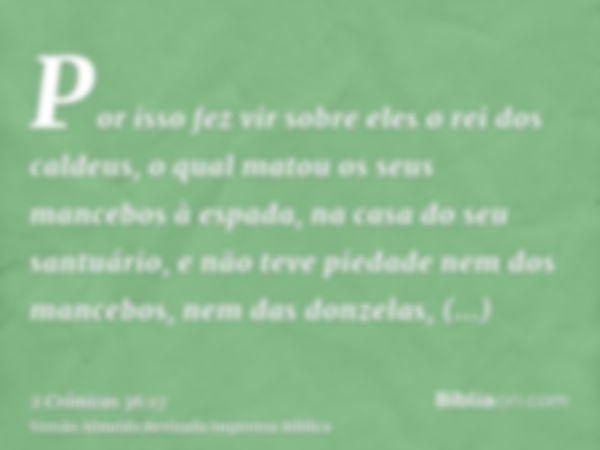 Por isso fez vir sobre eles o rei dos caldeus, o qual matou os seus mancebos à espada, na casa do seu santuário, e não teve piedade nem dos mancebos, nem das do