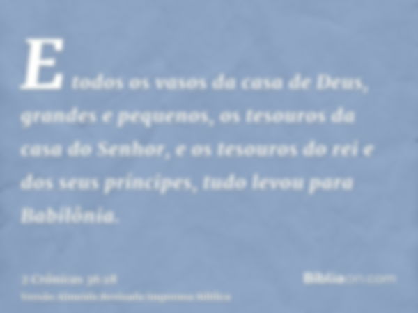 E todos os vasos da casa de Deus, grandes e pequenos, os tesouros da casa do Senhor, e os tesouros do rei e dos seus príncipes, tudo levou para Babilônia.