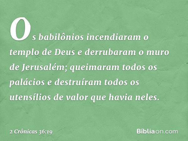 Os babilônios incen­diaram o templo de Deus e derrubaram o muro de Jerusalém; queimaram todos os palácios e destruíram todos os utensílios de valor que havia ne