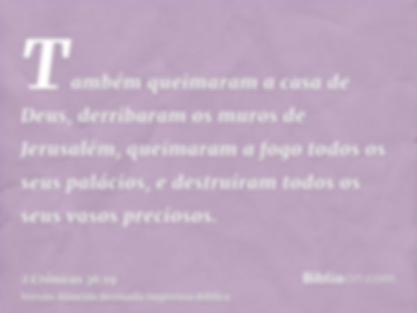 Também queimaram a casa de Deus, derribaram os muros de Jerusalém, queimaram a fogo todos os seus palácios, e destruíram todos os seus vasos preciosos.