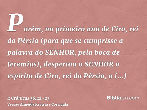 Porém, no primeiro ano de Ciro, rei da Pérsia (para que se cumprisse a palavra do SENHOR, pela boca de Jeremias), despertou o SENHOR o espírito de Ciro, rei da 