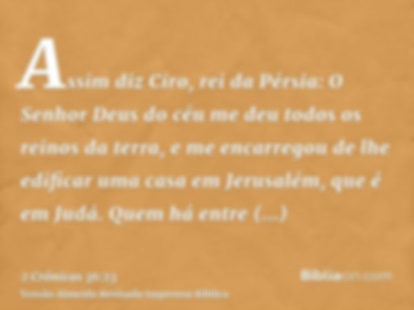 Assim diz Ciro, rei da Pérsia: O Senhor Deus do céu me deu todos os reinos da terra, e me encarregou de lhe edificar uma casa em Jerusalém, que é em Judá. Quem 