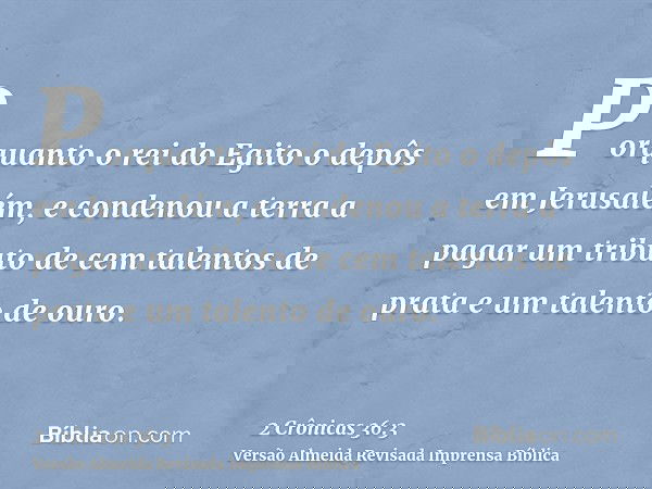 Porquanto o rei do Egito o depôs em Jerusalém, e condenou a terra a pagar um tributo de cem talentos de prata e um talento de ouro.