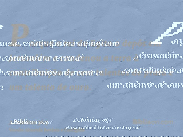 Porque o rei do Egito o depôs em Jerusalém e condenou a terra à contribuição de cem talentos de prata e um talento de ouro.