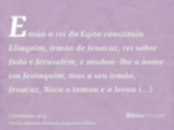 Então o rei do Egito constituiu Eliaquim, irmão de Jeoacaz, rei sobre Judá e Jerusalém, e mudou-lhe o nome em Jeoiaquim; mas a seu irmão, Jeoacaz, Neco o tomou 