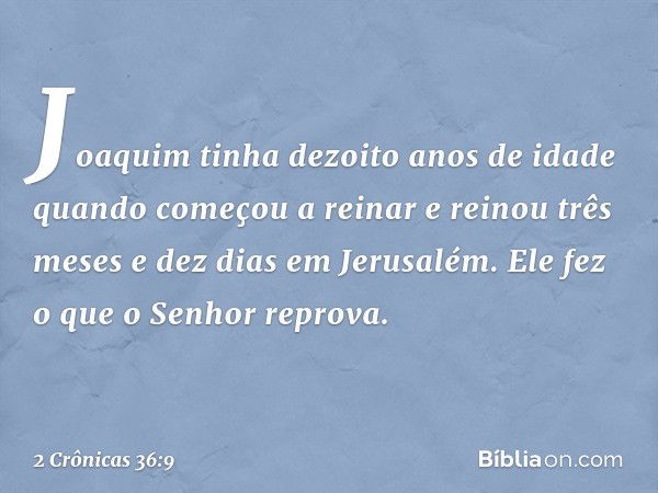 Joaquim tinha dezoito anos de idade quando começou a reinar e reinou três meses e dez dias em Jerusalém. Ele fez o que o Senhor reprova. -- 2 Crônicas 36:9