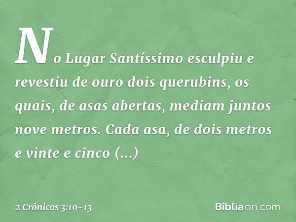 No Lugar Santíssimo esculpiu e revestiu de ouro dois querubins, os quais, de asas abertas, mediam juntos nove metros. Cada asa, de dois metros e vinte e cinco c