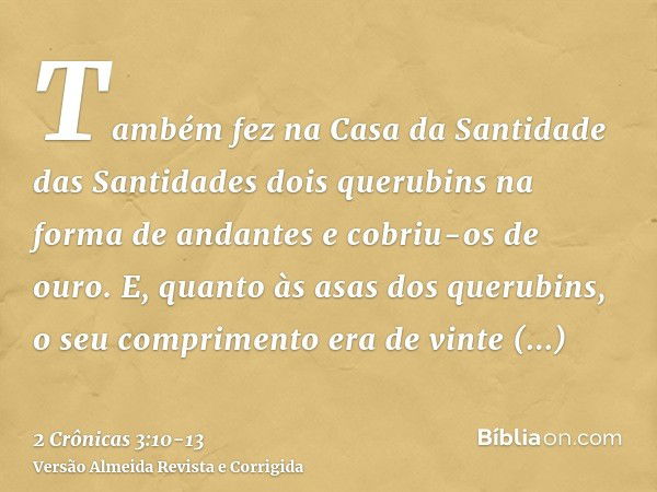 Também fez na Casa da Santidade das Santidades dois querubins na forma de andantes e cobriu-os de ouro.E, quanto às asas dos querubins, o seu comprimento era de