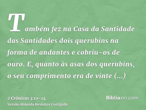 Também fez na Casa da Santidade das Santidades dois querubins na forma de andantes e cobriu-os de ouro.E, quanto às asas dos querubins, o seu comprimento era de