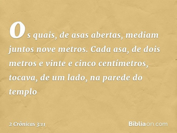 os quais, de asas abertas, mediam juntos nove metros. Cada asa, de dois metros e vinte e cinco cen­tímetros, tocava, de um lado, na parede do templo -- 2 Crônic