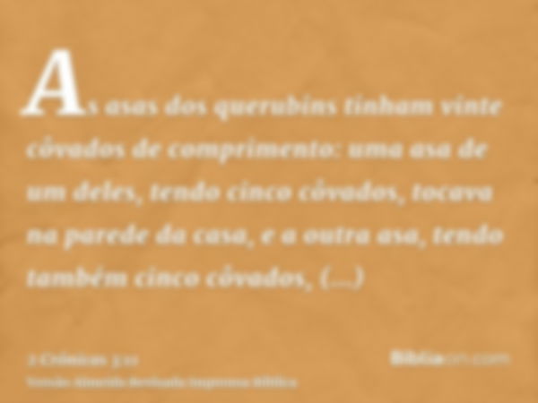 As asas dos querubins tinham vinte côvados de comprimento: uma asa de um deles, tendo cinco côvados, tocava na parede da casa, e a outra asa, tendo também cinco