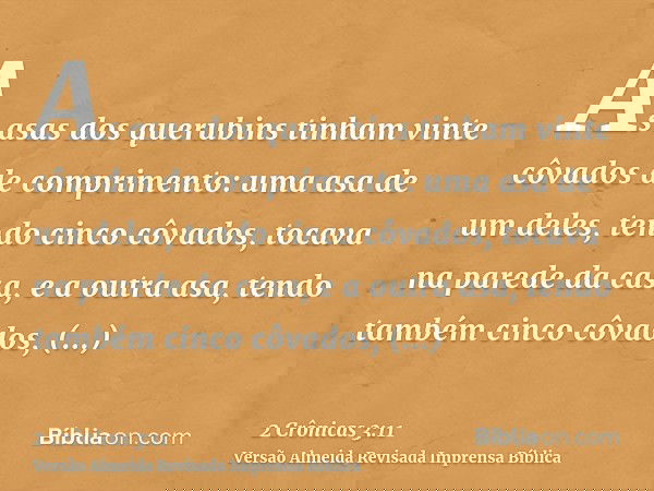 As asas dos querubins tinham vinte côvados de comprimento: uma asa de um deles, tendo cinco côvados, tocava na parede da casa, e a outra asa, tendo também cinco